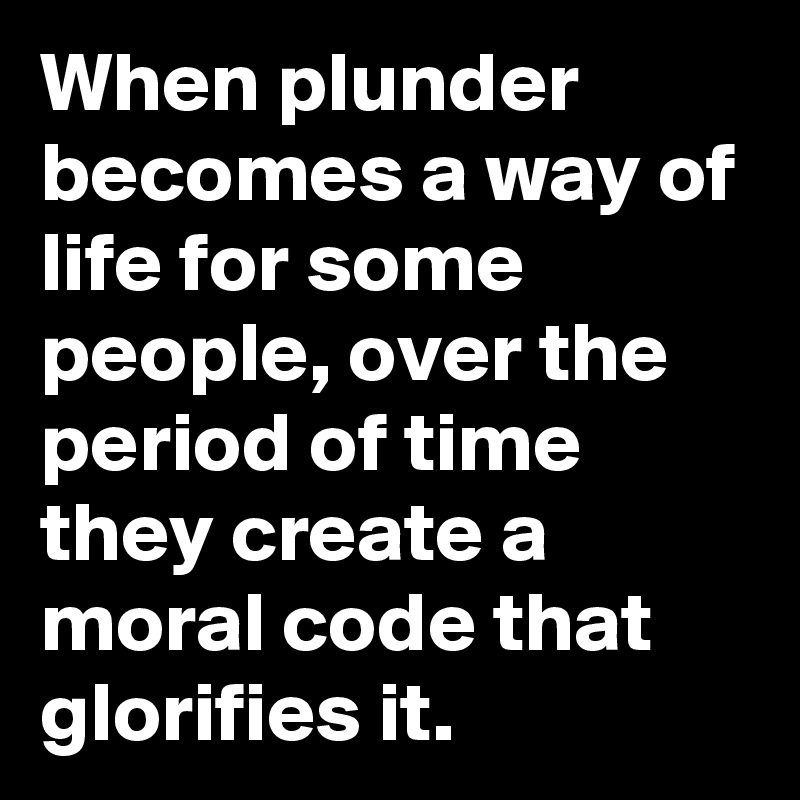 When plunder becomes a way of life for some people, over the period of time they create a moral code that glorifies it.