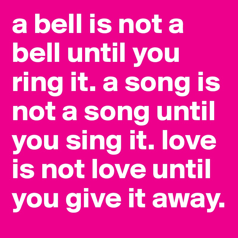 a bell is not a bell until you ring it. a song is not a song until you sing it. love is not love until you give it away. 