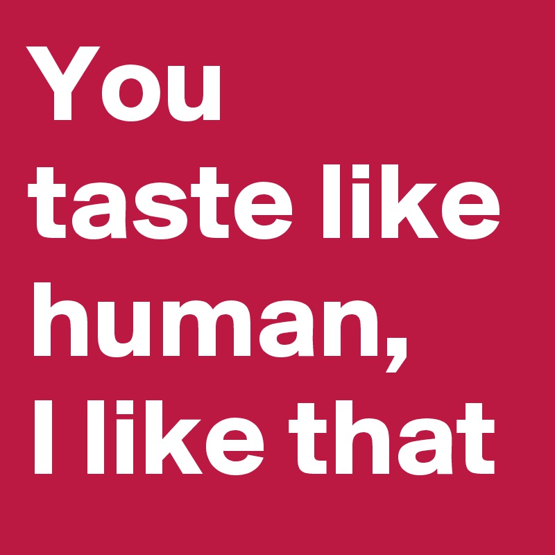 You taste like human,   I like that