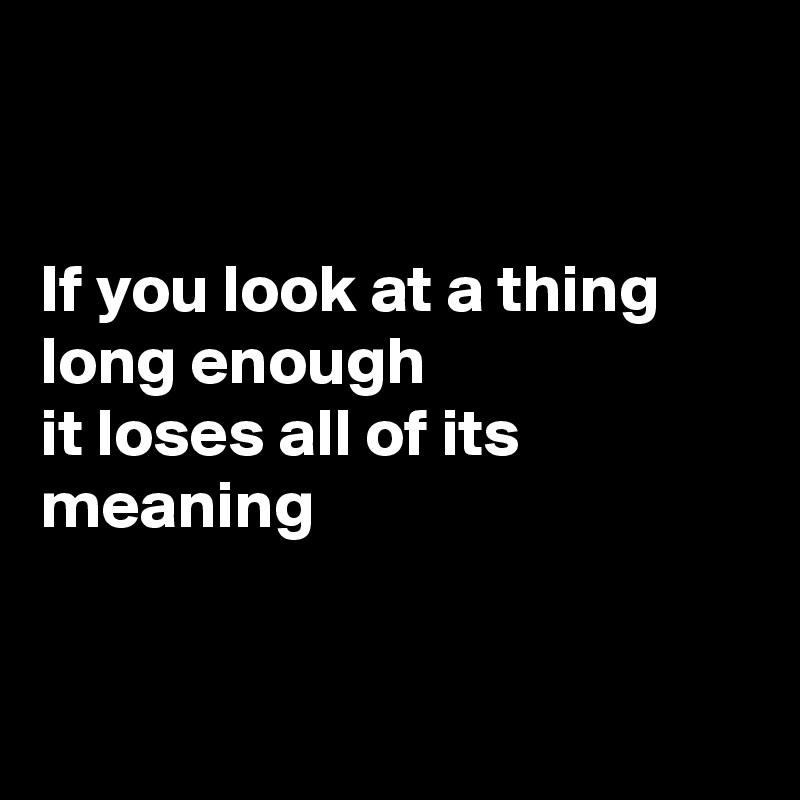 


If you look at a thing long enough
it loses all of its meaning


