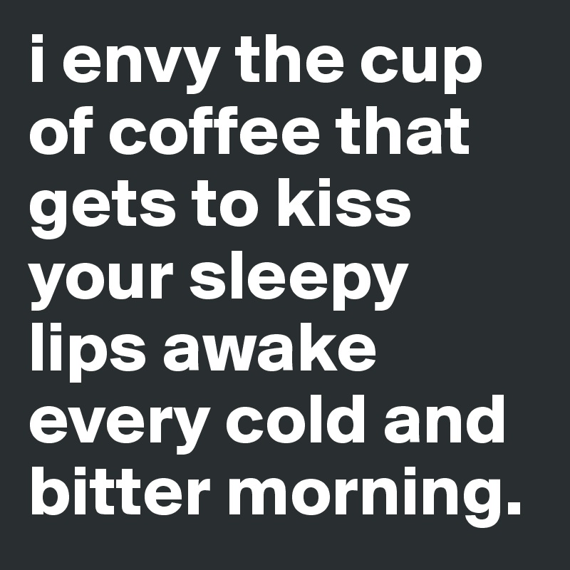 i envy the cup of coffee that gets to kiss your sleepy lips awake every cold and bitter morning.
