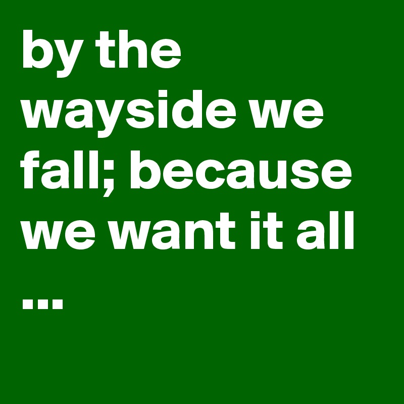 by the wayside we fall; because we want it all ...
