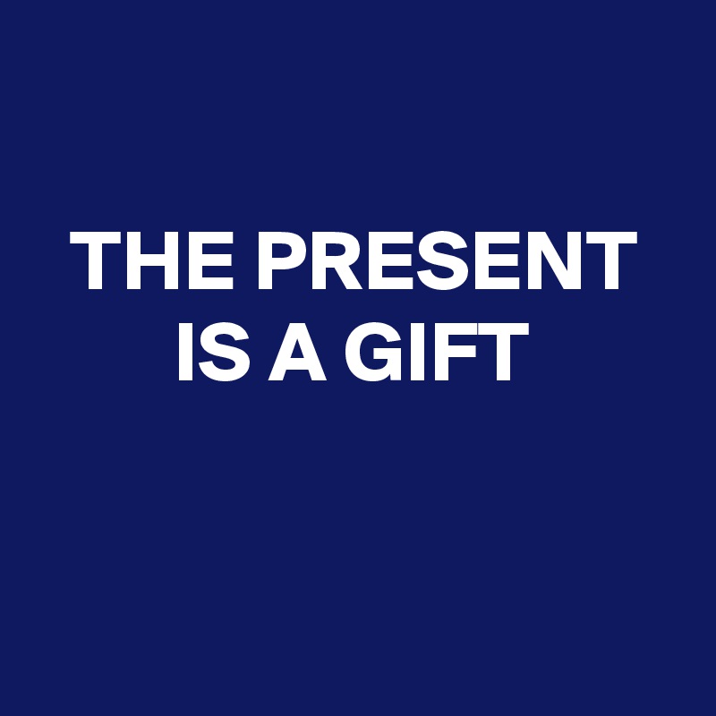 

  THE PRESENT          IS A GIFT                                   

