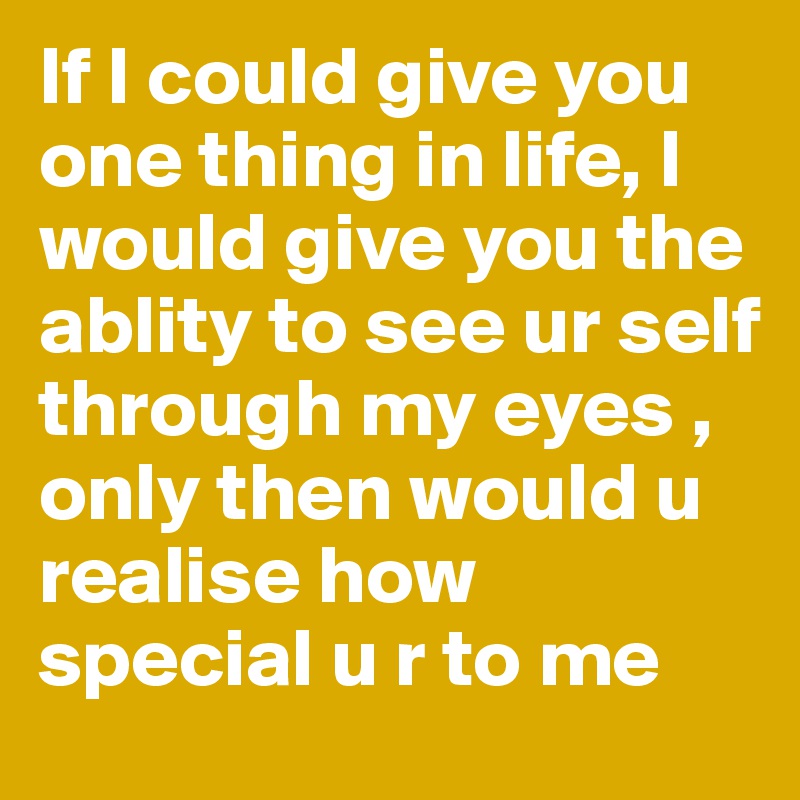 If I could give you one thing in life, I would give you the ablity to see ur self through my eyes , only then would u realise how special u r to me
