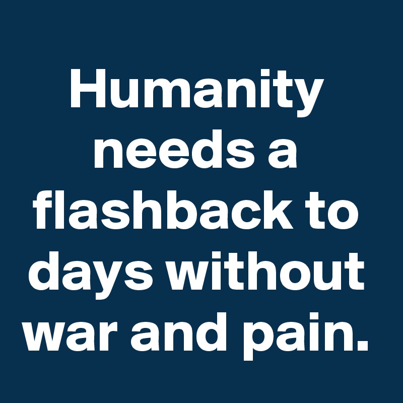 Humanity needs a flashback to days without war and pain.