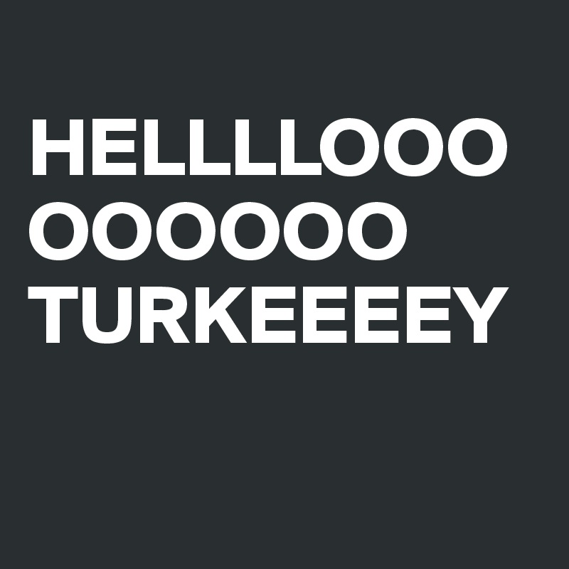 
HELLLLOOOOOOOOO 
TURKEEEEY

