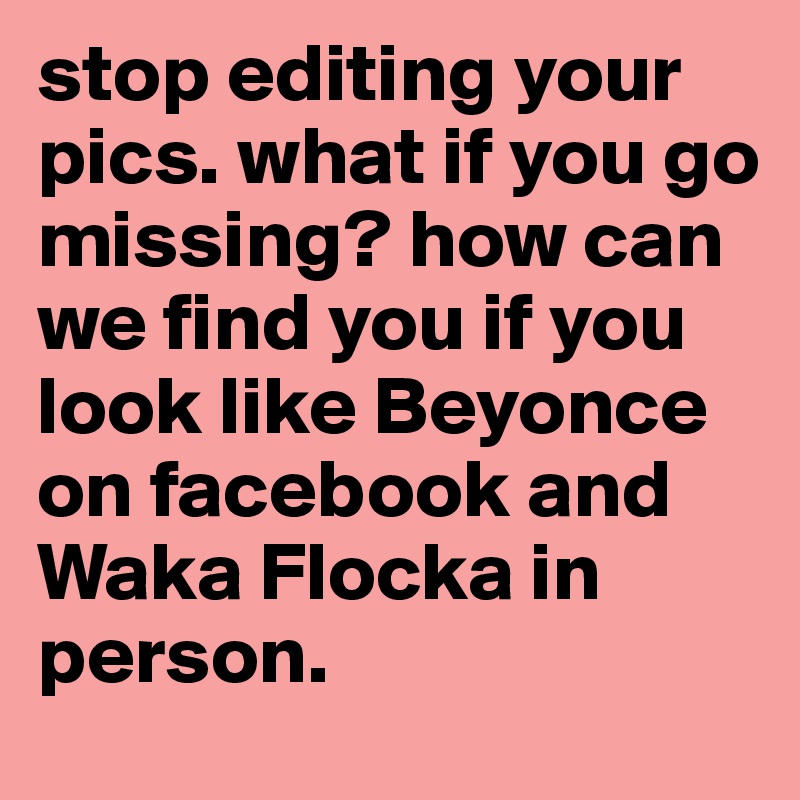 stop editing your pics. what if you go missing? how can we find you if you look like Beyonce on facebook and Waka Flocka in person.