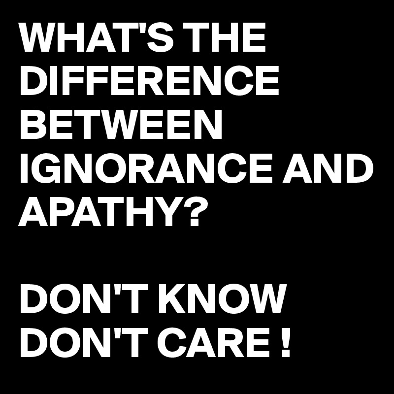 WHAT'S THE DIFFERENCE BETWEEN IGNORANCE AND APATHY?

DON'T KNOW
DON'T CARE !