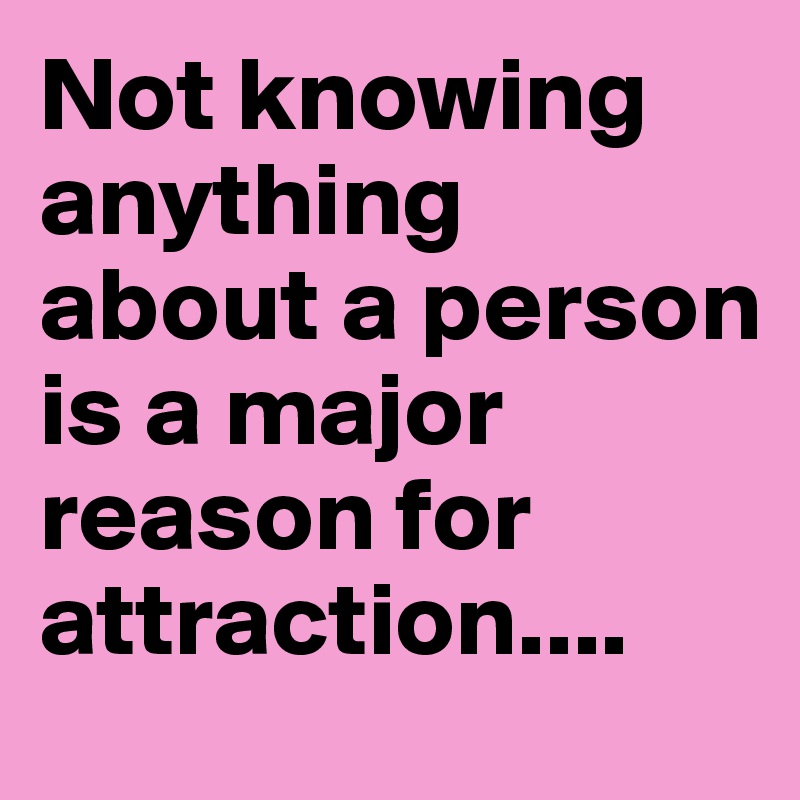 Not knowing anything about a person is a major reason for attraction....