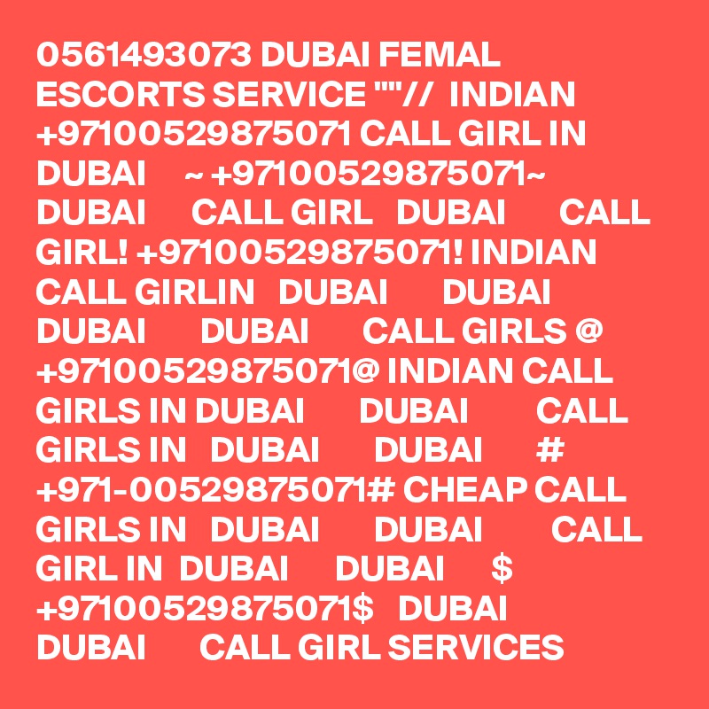 0561493073 DUBAI FEMAL ESCORTS SERVICE ""//  INDIAN +97100529875071 CALL GIRL IN  DUBAI     ~ +97100529875071~  DUBAI      CALL GIRL   DUBAI       CALL GIRL! +97100529875071! INDIAN CALL GIRLIN   DUBAI       DUBAI         DUBAI       DUBAI       CALL GIRLS @ +97100529875071@ INDIAN CALL GIRLS IN DUBAI       DUBAI         CALL GIRLS IN   DUBAI       DUBAI       # +971-00529875071# CHEAP CALL GIRLS IN   DUBAI       DUBAI         CALL GIRL IN  DUBAI      DUBAI      $ +97100529875071$   DUBAI       DUBAI       CALL GIRL SERVICES