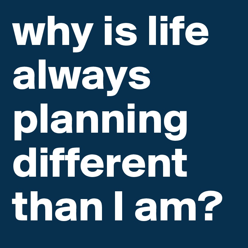 why is life always planning different than I am? 