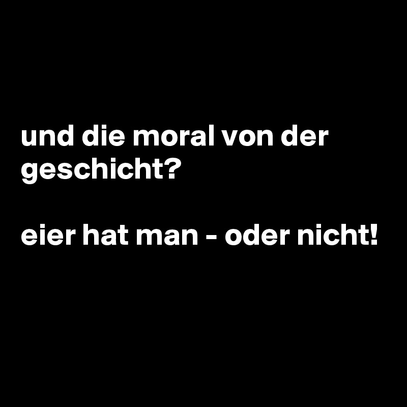 


und die moral von der geschicht?

eier hat man - oder nicht!


