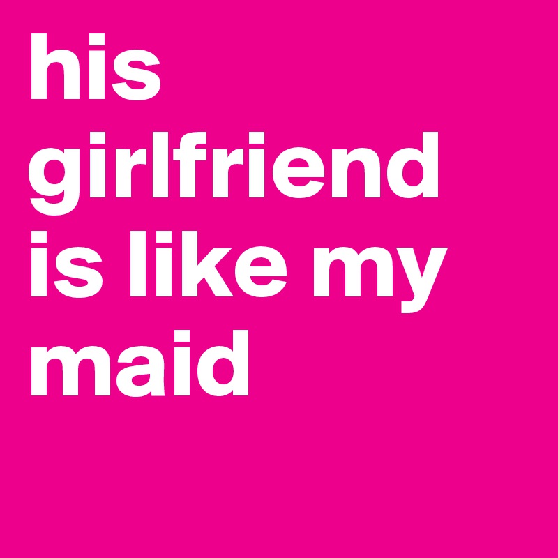 his girlfriend is like my maid
