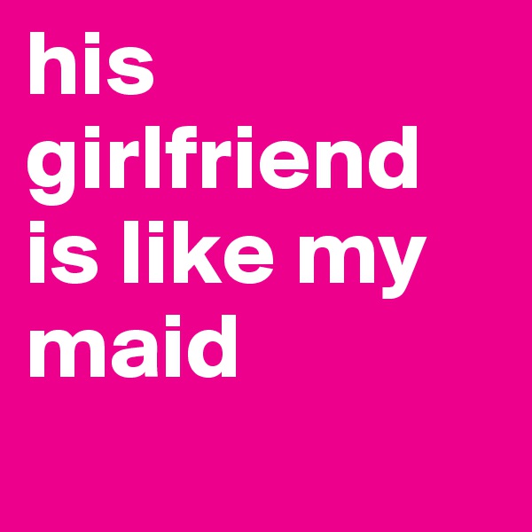 his girlfriend is like my maid
