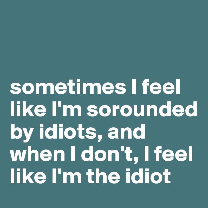 


sometimes I feel like I'm sorounded by idiots, and when I don't, I feel like I'm the idiot