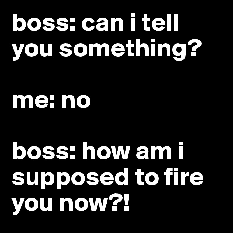 boss: can i tell you something?

me: no

boss: how am i supposed to fire you now?!