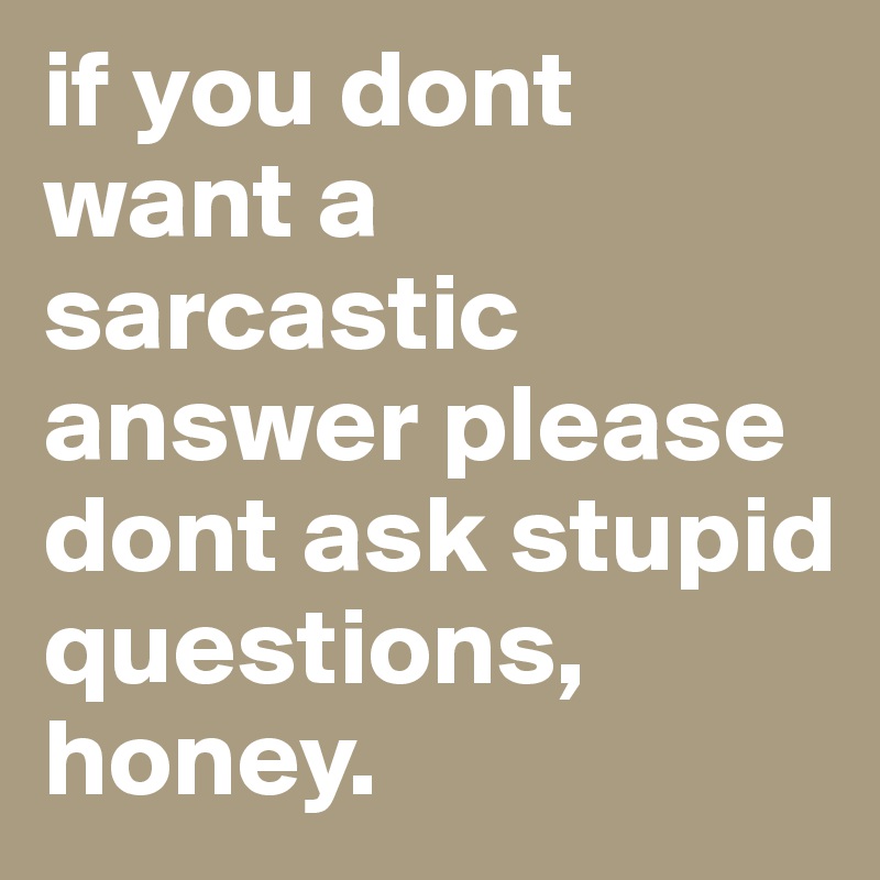if you dont want a sarcastic answer please dont ask stupid questions, honey.