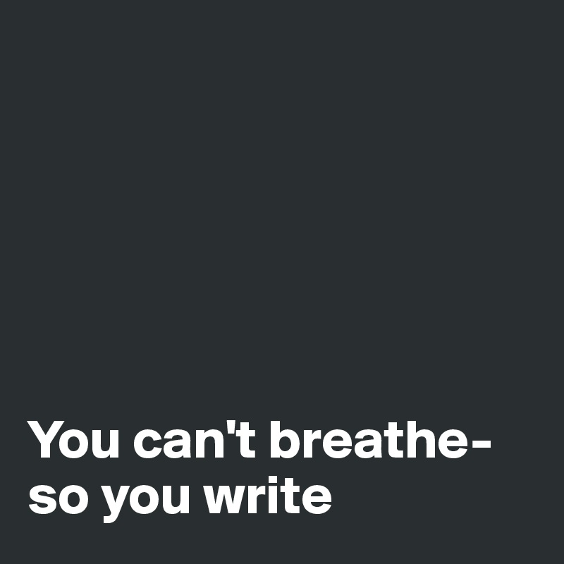 






You can't breathe- so you write 