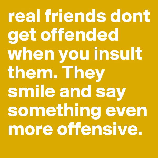 real friends dont get offended when you insult them. They smile and say something even more offensive. 