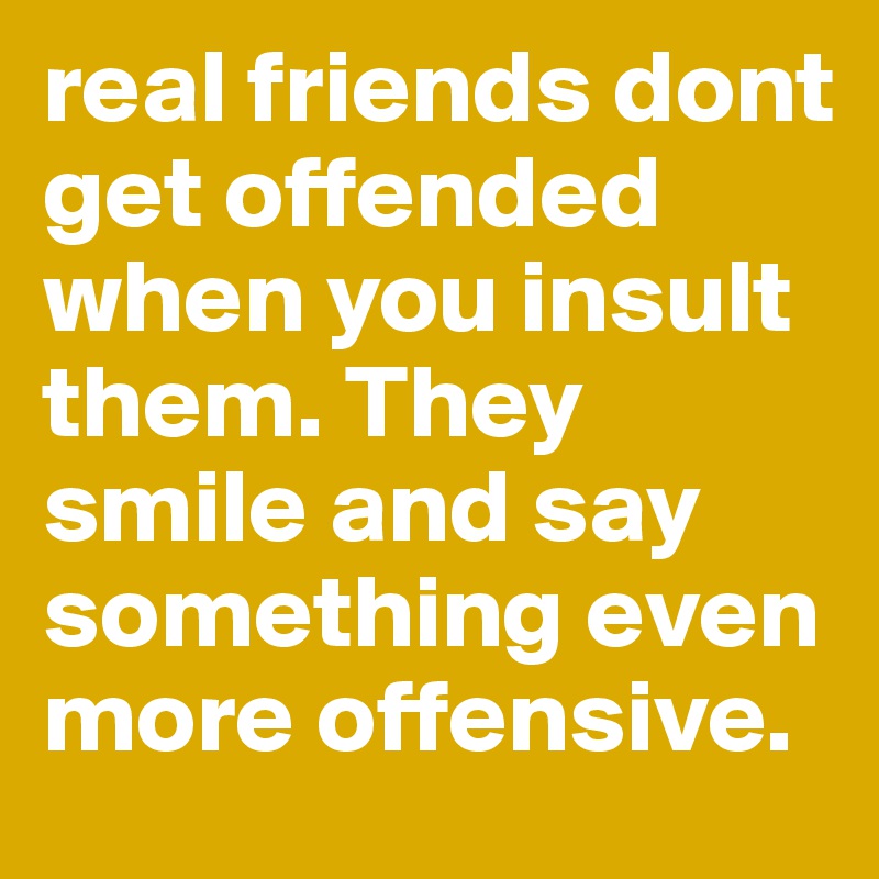 real friends dont get offended when you insult them. They smile and say something even more offensive. 