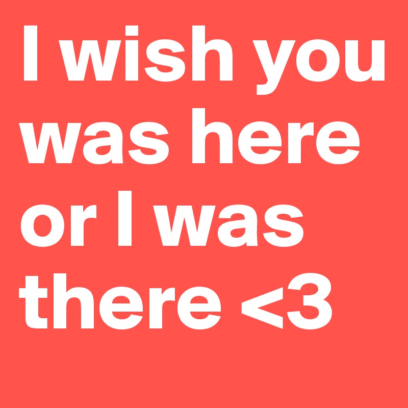 I wish you was here or I was there <3