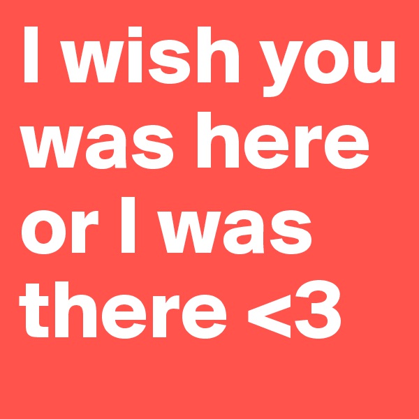 I wish you was here or I was there <3