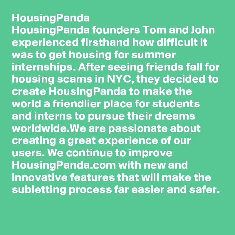 HousingPanda
HousingPanda founders Tom and John experienced firsthand how difficult it was to get housing for summer internships. After seeing friends fall for housing scams in NYC, they decided to create HousingPanda to make the world a friendlier place for students and interns to pursue their dreams worldwide.We are passionate about creating a great experience of our users. We continue to improve HousingPanda.com with new and innovative features that will make the subletting process far easier and safer.
