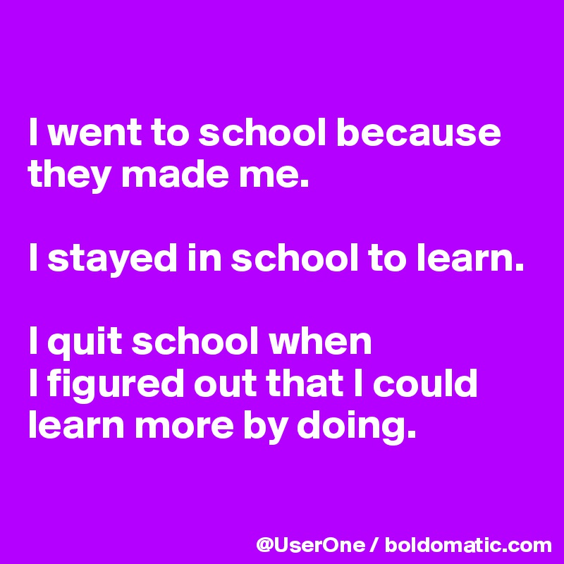 

I went to school because they made me.

I stayed in school to learn.

I quit school when
I figured out that I could learn more by doing.

