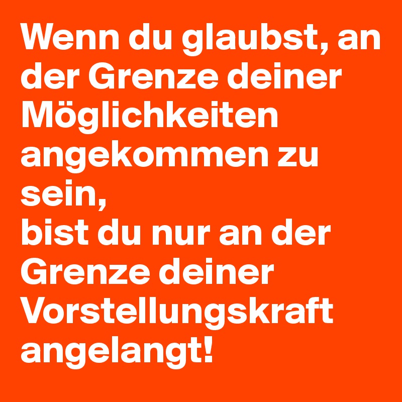 Wenn du glaubst, an der Grenze deiner Möglichkeiten angekommen zu sein, 
bist du nur an der Grenze deiner Vorstellungskraft angelangt!