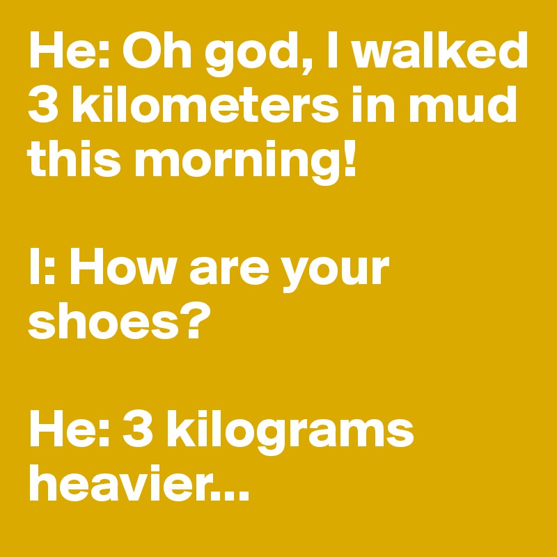He: Oh god, I walked 3 kilometers in mud this morning!

I: How are your shoes?

He: 3 kilograms heavier...