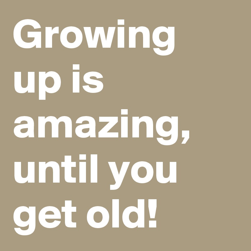 Growing up is amazing, until you get old!