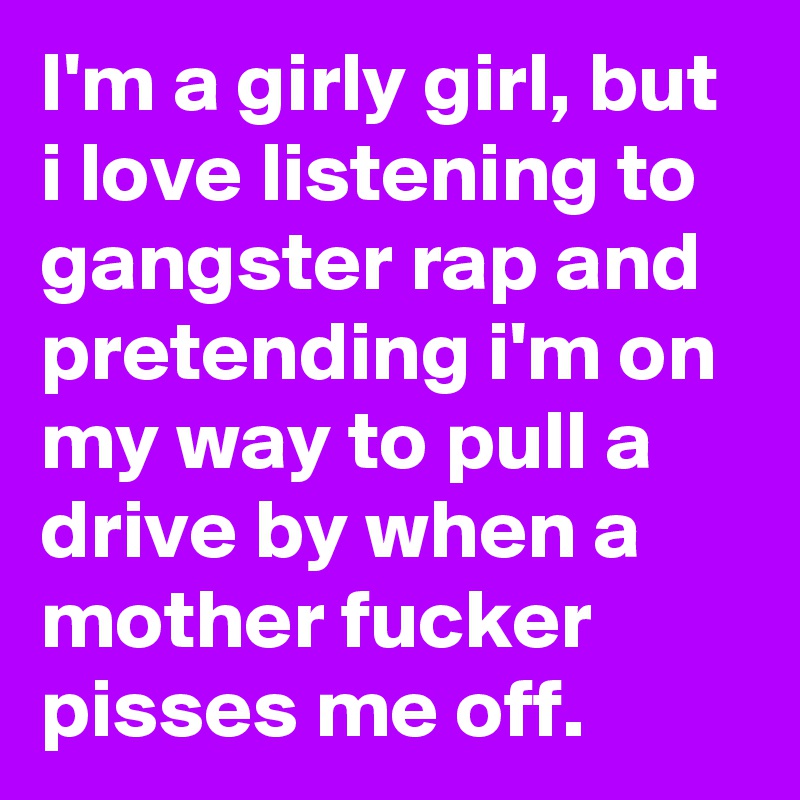 I'm a girly girl, but i love listening to gangster rap and pretending i'm on my way to pull a drive by when a mother fucker pisses me off.