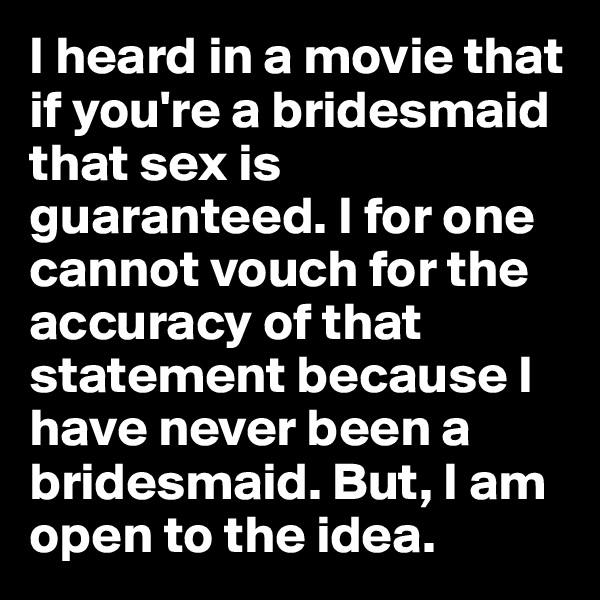 I heard in a movie that if you're a bridesmaid that sex is guaranteed. I for one cannot vouch for the accuracy of that statement because I have never been a bridesmaid. But, I am open to the idea.