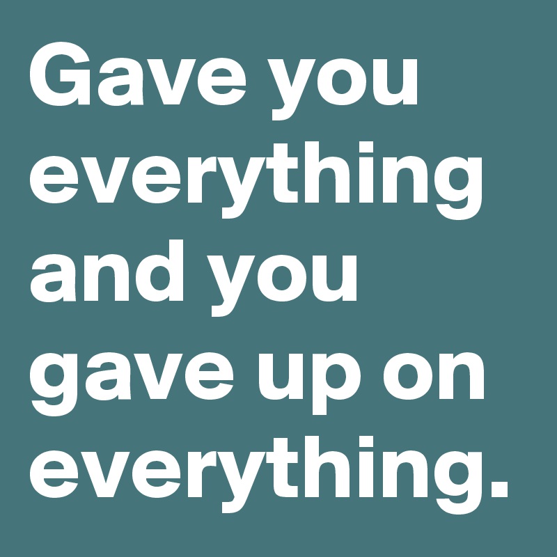 Gave you everything and you gave up on everything.