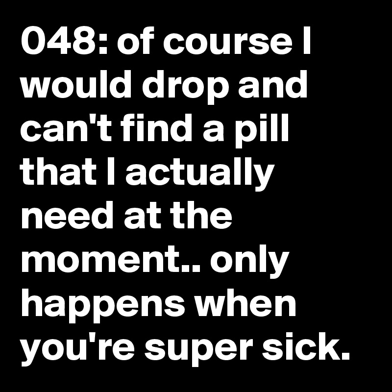 048: of course I would drop and can't find a pill that I actually need at the moment.. only happens when you're super sick. 