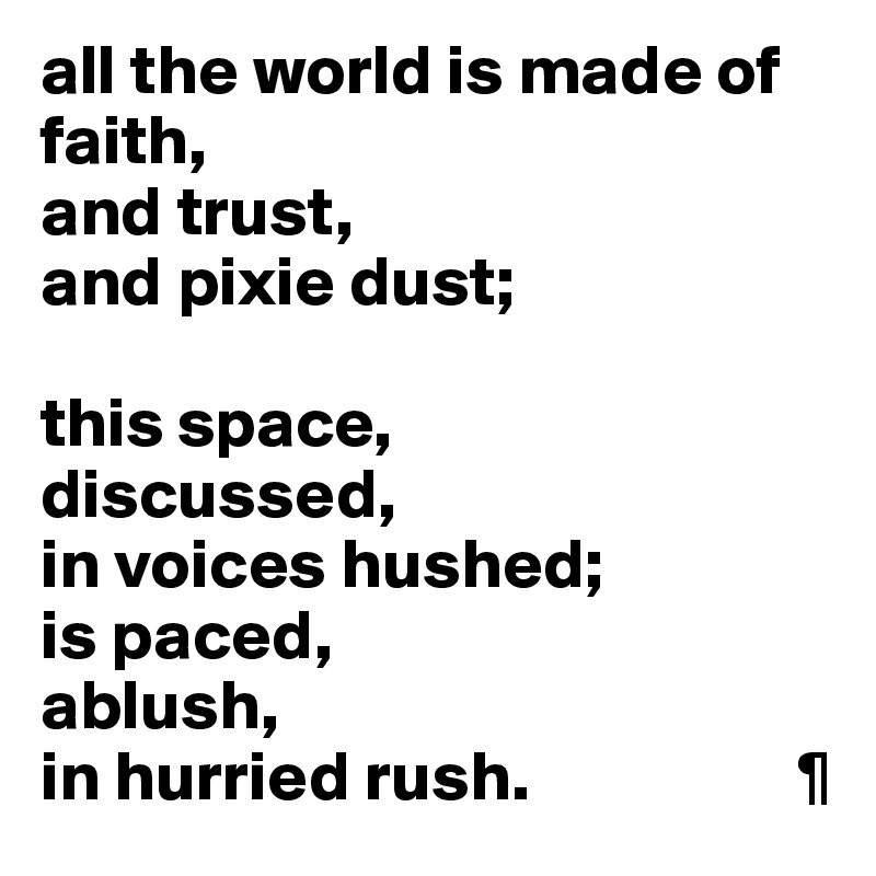 all the world is made of faith,
and trust, 
and pixie dust;

this space,
discussed,
in voices hushed;
is paced,
ablush,
in hurried rush.                   ¶