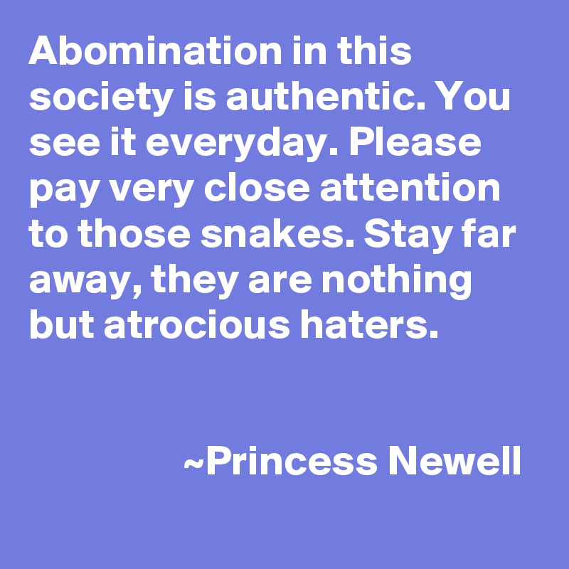 Abomination in this society is authentic. You see it everyday. Please pay very close attention to those snakes. Stay far away, they are nothing but atrocious haters.

 
                  ~Princess Newell