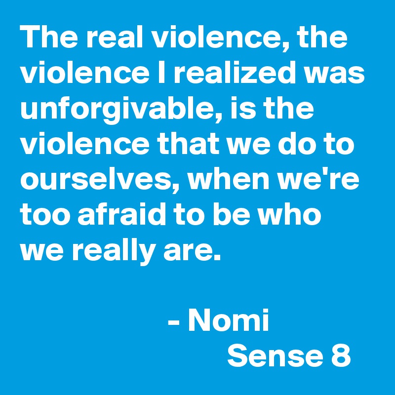 The real violence, the violence I realized was unforgivable, is the violence that we do to ourselves, when we're too afraid to be who we really are. 
                                                                           - Nomi
                               Sense 8