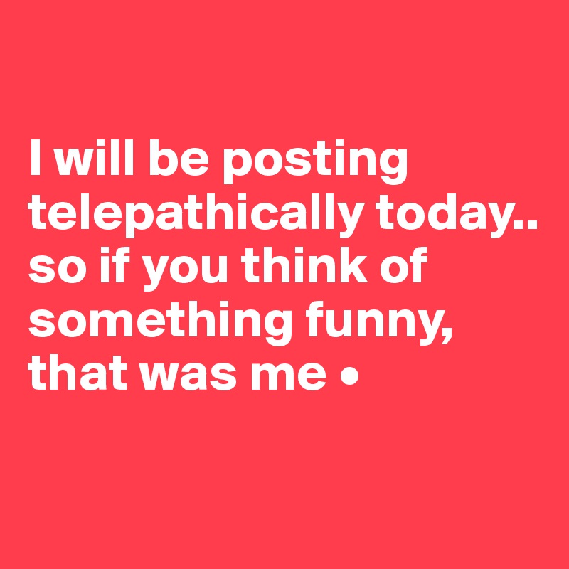 

I will be posting telepathically today..
so if you think of something funny, that was me •

