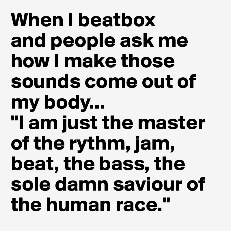 When I beatbox
and people ask me how I make those sounds come out of my body...
"I am just the master of the rythm, jam, beat, the bass, the sole damn saviour of the human race."