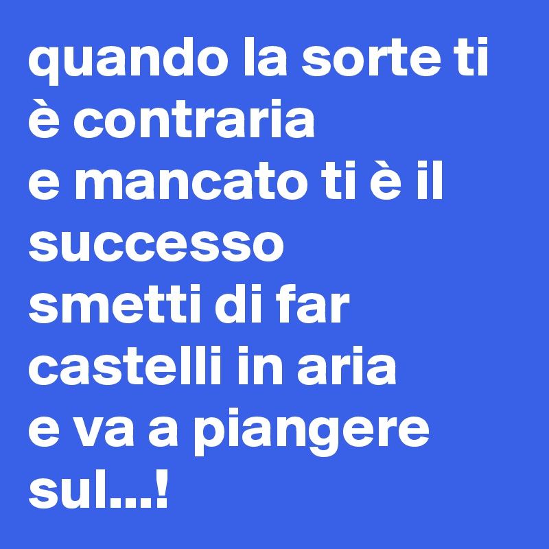 quando la sorte ti è contraria
e mancato ti è il successo
smetti di far castelli in aria
e va a piangere sul...!