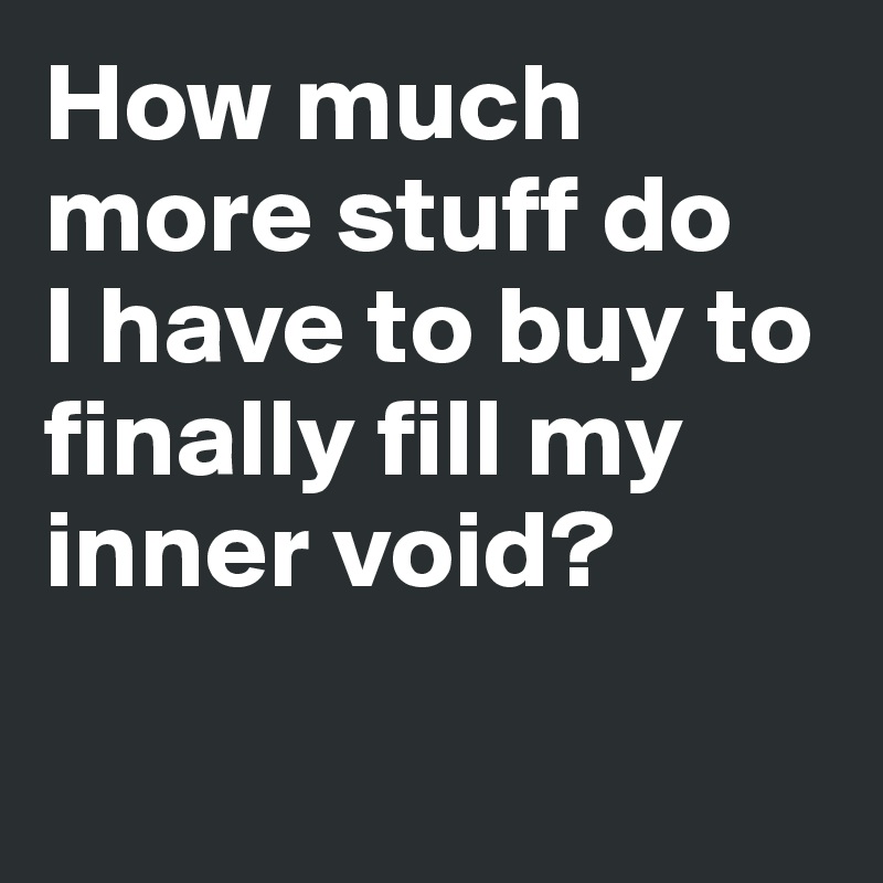 How much more stuff do 
I have to buy to finally fill my inner void? 

