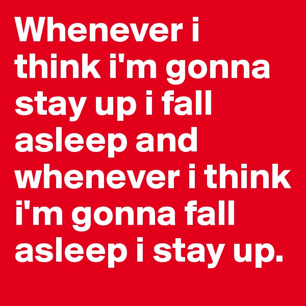 Whenever i think i'm gonna stay up i fall asleep and whenever i think i'm gonna fall asleep i stay up.
