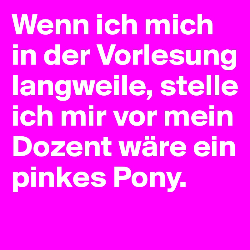 Wenn ich mich in der Vorlesung langweile, stelle ich mir vor mein Dozent wäre ein pinkes Pony. 