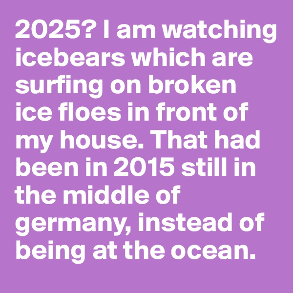 2025? I am watching icebears which are surfing on broken ice floes in front of my house. That had been in 2015 still in the middle of germany, instead of being at the ocean.