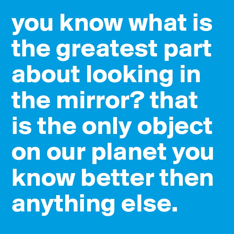 you know what is the greatest part about looking in the mirror? that is the only object on our planet you know better then anything else.