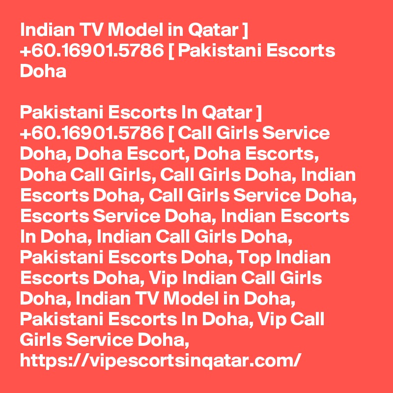 Indian TV Model in Qatar ] +60.16901.5786 [ Pakistani Escorts Doha

Pakistani Escorts In Qatar ] +60.16901.5786 [ Call Girls Service Doha, Doha Escort, Doha Escorts, Doha Call Girls, Call Girls Doha, Indian Escorts Doha, Call Girls Service Doha, Escorts Service Doha, Indian Escorts In Doha, Indian Call Girls Doha, Pakistani Escorts Doha, Top Indian Escorts Doha, Vip Indian Call Girls Doha, Indian TV Model in Doha, Pakistani Escorts In Doha, Vip Call Girls Service Doha, https://vipescortsinqatar.com/
