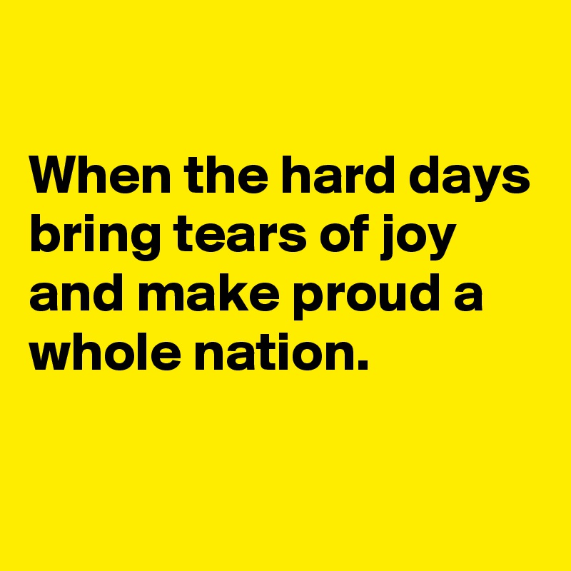 

When the hard days bring tears of joy and make proud a whole nation.


