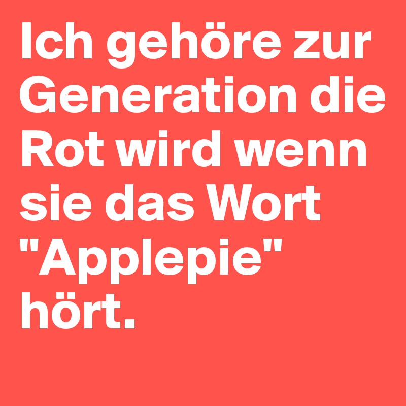 Ich gehöre zur Generation die Rot wird wenn sie das Wort "Applepie" hört.