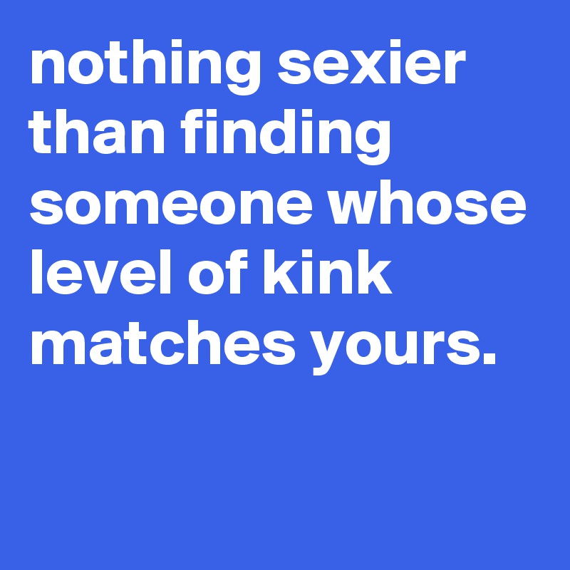 nothing sexier than finding someone whose level of kink matches yours. 

